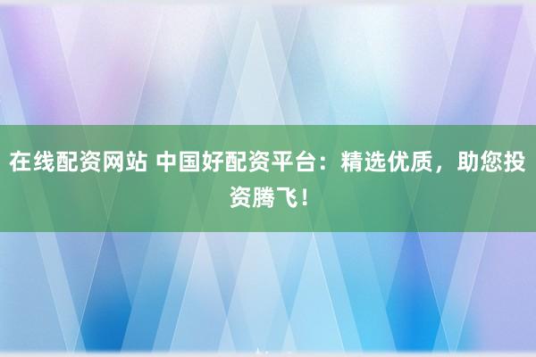 在线配资网站 中国好配资平台：精选优质，助您投资腾飞！