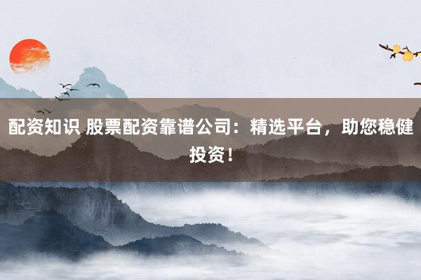 配资知识 股票配资靠谱公司：精选平台，助您稳健投资！