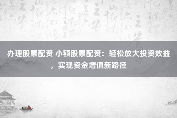 办理股票配资 小额股票配资:轻松放大投资效益,实现资金增值新路径