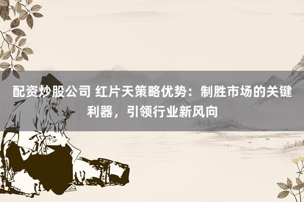 配资炒股公司 红片天策略优势:制胜市场的关键利器,引领行业新风向