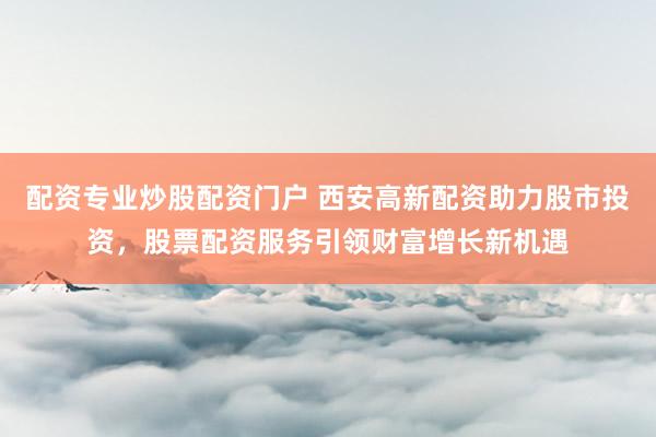 配资专业炒股配资门户 西安高新配资助力股市投资，股票配资服务引领财富增长新机遇