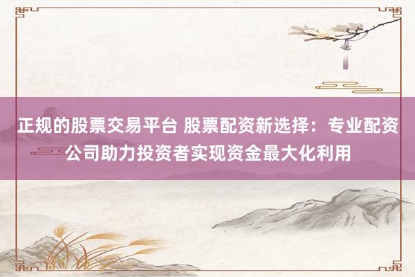 正规的股票交易平台 股票配资新选择:专业配资公司助力投资者实现资金最大化利用