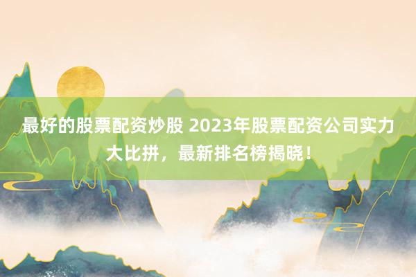 最好的股票配资炒股 2023年股票配资公司实力大比拼,最新排名榜揭晓!