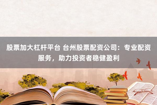 股票加大杠杆平台 台州股票配资公司：专业配资服务，助力投资者稳健盈利
