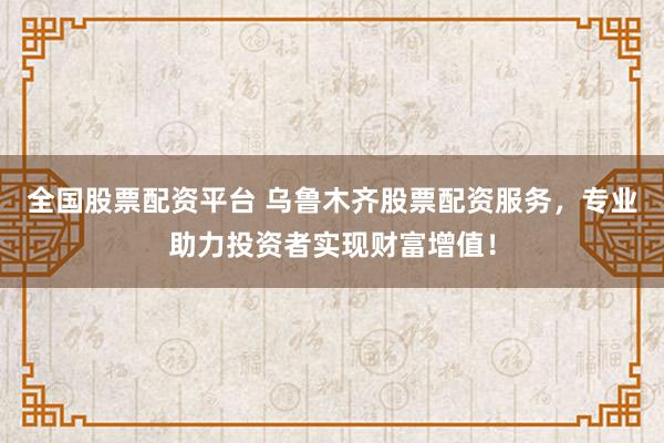 全国股票配资平台 乌鲁木齐股票配资服务,专业助力投资者实现财富增值!