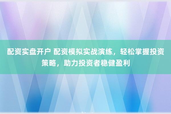 配资实盘开户 配资模拟实战演练，轻松掌握投资策略，助力投资者稳健盈利