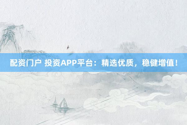 配资门户 投资APP平台:精选优质,稳健增值!