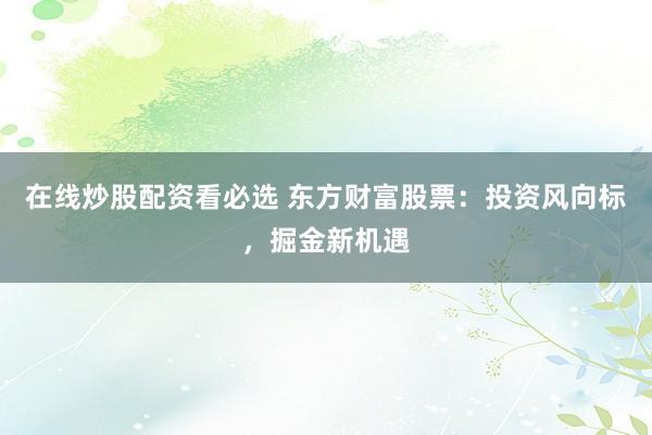 在线炒股配资看必选 东方财富股票:投资风向标,掘金新机遇