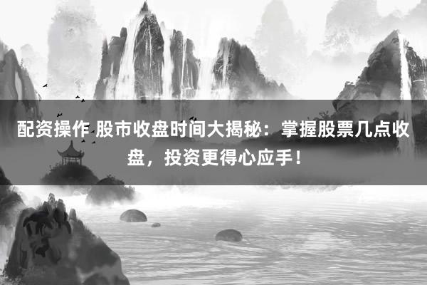 配资操作 股市收盘时间大揭秘：掌握股票几点收盘，投资更得心应手！