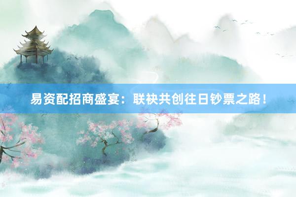 易资配招商盛宴:联袂共创往日钞票之路!