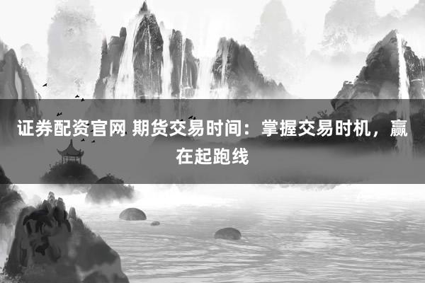 证券配资官网 期货交易时间：掌握交易时机，赢在起跑线