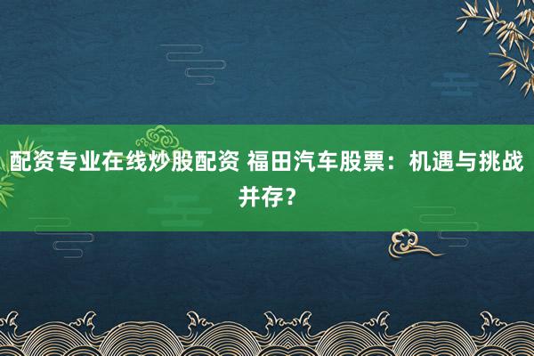 配资专业在线炒股配资 福田汽车股票：机遇与挑战并存？