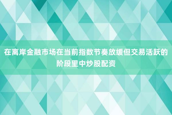 在离岸金融市场在当前指数节奏放缓但交易活跃的阶段里中炒股配资