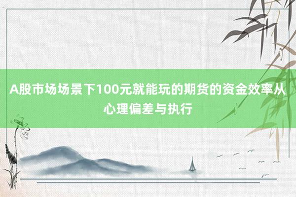 A股市场场景下100元就能玩的期货的资金效率从心理偏差与执行