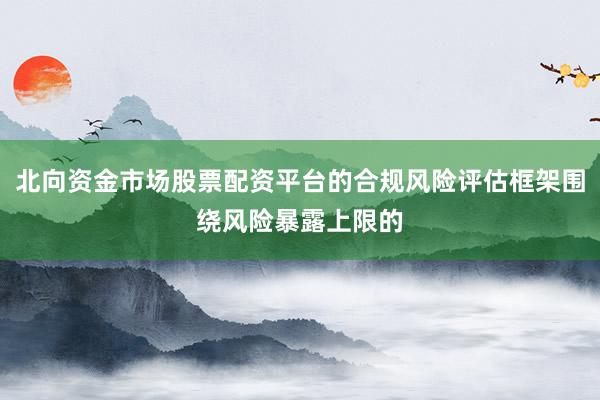 北向资金市场股票配资平台的合规风险评估框架围绕风险暴露上限的