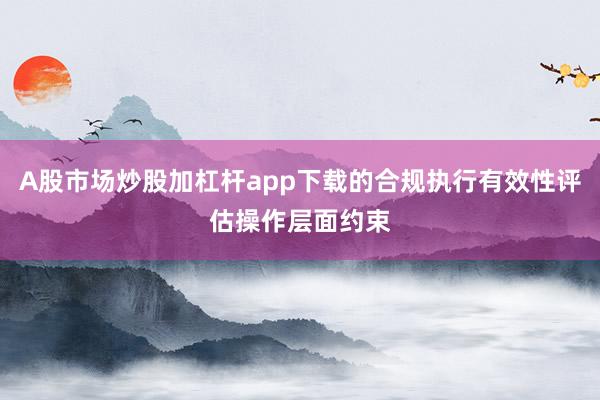 A股市场炒股加杠杆app下载的合规执行有效性评估操作层面约束