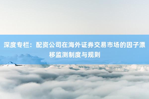 深度专栏:配资公司在海外证券交易市场的因子漂移监测制度与规则