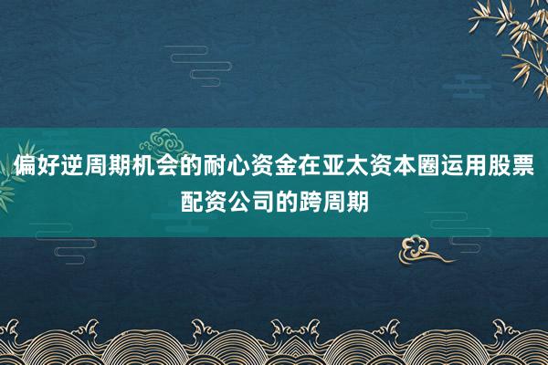 偏好逆周期机会的耐心资金在亚太资本圈运用股票配资公司的跨周期