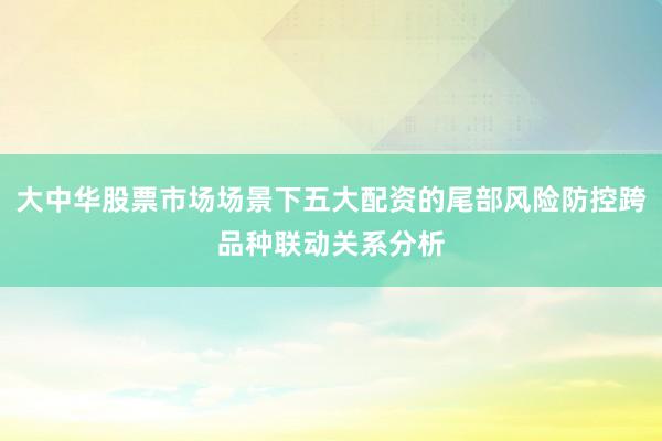 大中华股票市场场景下五大配资的尾部风险防控跨品种联动关系分析