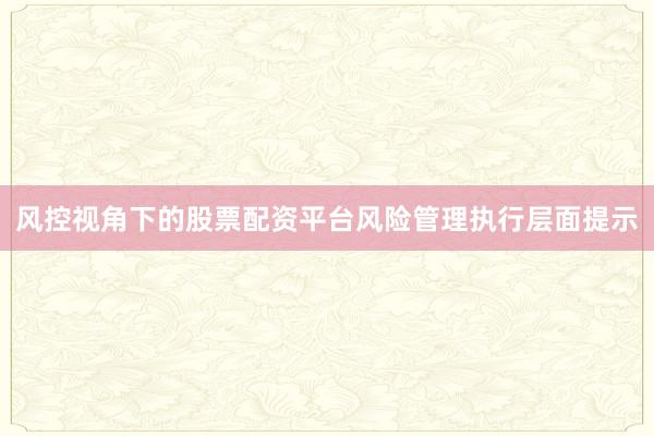风控视角下的股票配资平台风险管理执行层面提示