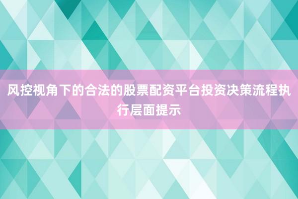 风控视角下的合法的股票配资平台投资决策流程执行层面提示