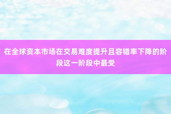 在全球资本市场在交易难度提升且容错率下降的阶段这一阶段中最受