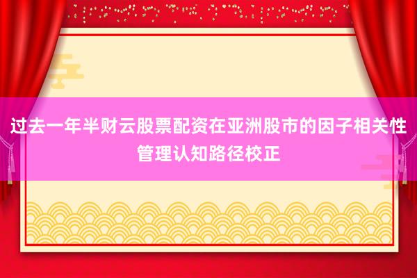 过去一年半财云股票配资在亚洲股市的因子相关性管理认知路径校正