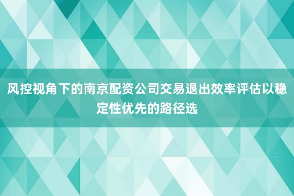 风控视角下的南京配资公司交易退出效率评估以稳定性优先的路径选