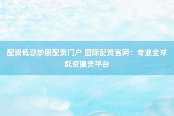 配资低息炒股配资门户 国际配资官网：专业全球配资服务平台