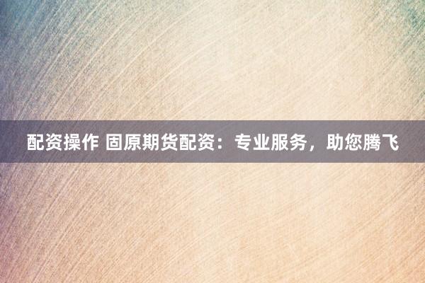 配资操作 固原期货配资：专业服务，助您腾飞