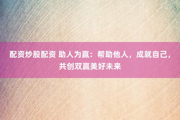 配资炒股配资 助人为赢：帮助他人，成就自己，共创双赢美好未来