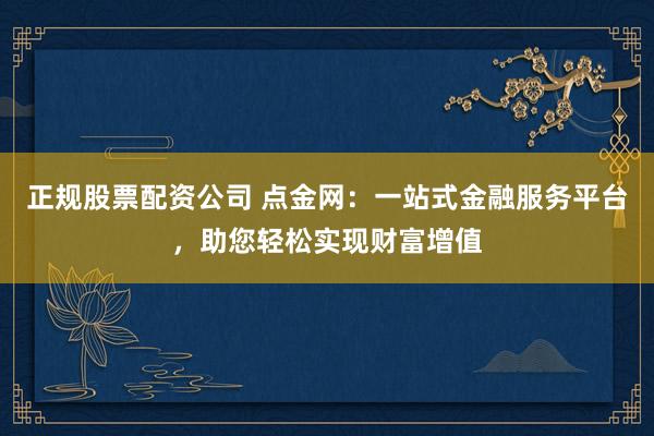 正规股票配资公司 点金网：一站式金融服务平台，助您轻松实现财富增值