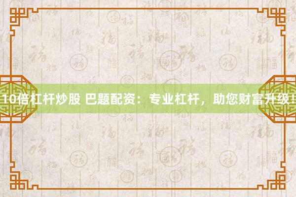 10倍杠杆炒股 巴题配资：专业杠杆，助您财富升级！