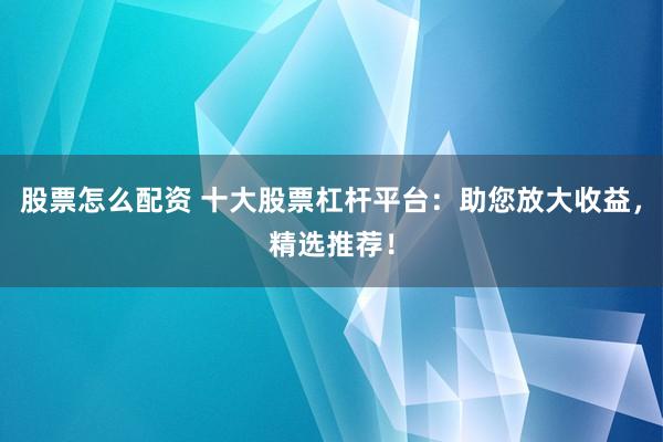 股票怎么配资 十大股票杠杆平台：助您放大收益，精选推荐！