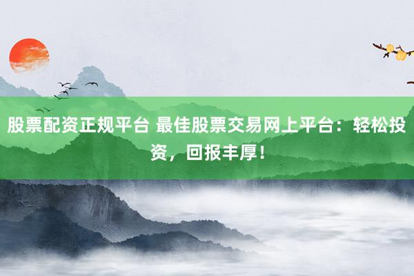股票配资正规平台 最佳股票交易网上平台:轻松投资,回报丰厚!