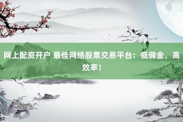 网上配资开户 最佳网络股票交易平台：低佣金，高效率！