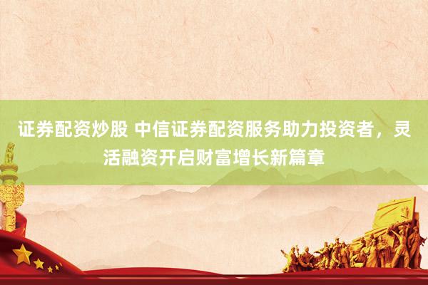 证券配资炒股 中信证券配资服务助力投资者，灵活融资开启财富增长新篇章