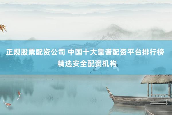 正规股票配资公司 中国十大靠谱配资平台排行榜  精选安全配资机构