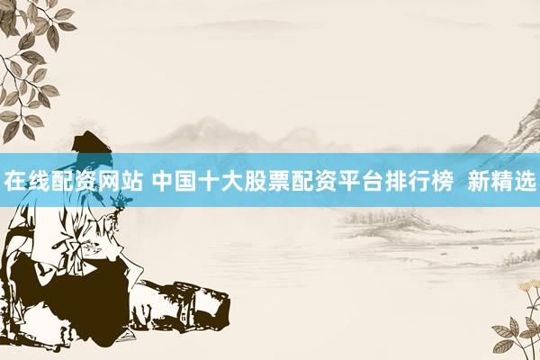 在线配资网站 中国十大股票配资平台排行榜 新精选
